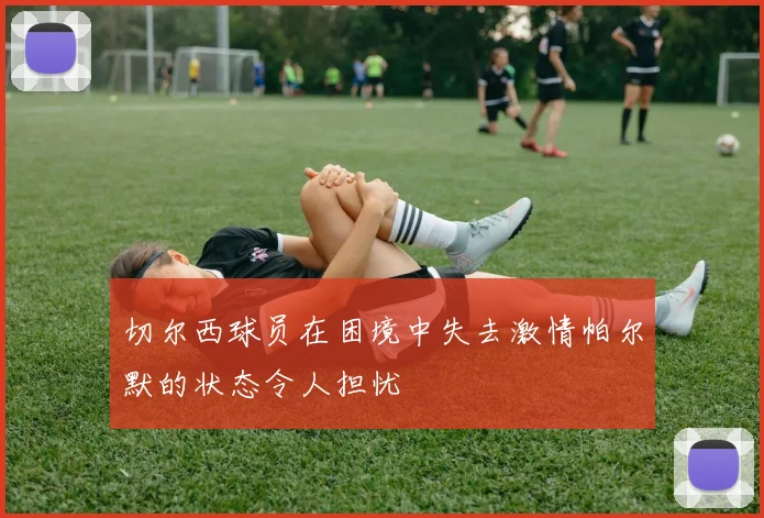 切尔西球员在困境中失去激情帕尔默的状态令人担忧
