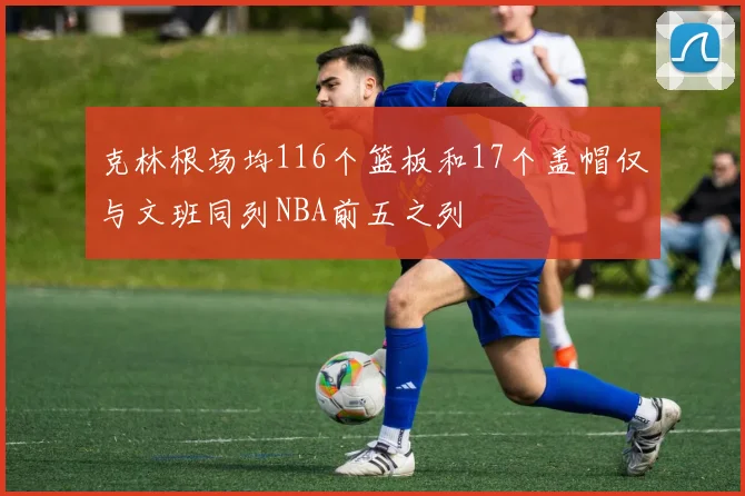 克林根场均116个篮板和17个盖帽仅与文班同列NBA前五之列